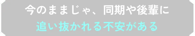 今のままじゃ、同期や後輩に追い抜かれる不安がある