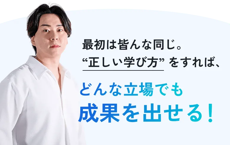 最初は皆んな同じ。“正しい学び方” をすれば、どんな立場でも成果を出せる！